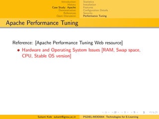 Introduction
History
Case Study: Apache
Demonstration
References
Open Discussion
Statistics
Installation
Features
Conﬁguration Details
Security
Performance Tuning
Apache Performance Tuning
Reference: [Apache Performance Tuning Web resource]
Hardware and Operating System Issues [RAM, Swap space,
CPU, Stable OS version]
Sukant Kole sukant@ignou.ac.in PGDEL-MDEI004: Technologies for E-Learning
 