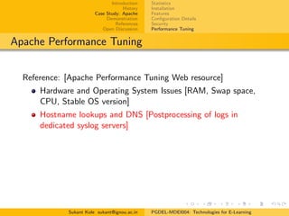 Introduction
History
Case Study: Apache
Demonstration
References
Open Discussion
Statistics
Installation
Features
Conﬁguration Details
Security
Performance Tuning
Apache Performance Tuning
Reference: [Apache Performance Tuning Web resource]
Hardware and Operating System Issues [RAM, Swap space,
CPU, Stable OS version]
Hostname lookups and DNS [Postprocessing of logs in
dedicated syslog servers]
Sukant Kole sukant@ignou.ac.in PGDEL-MDEI004: Technologies for E-Learning
 