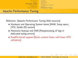 Introduction
History
Case Study: Apache
Demonstration
References
Open Discussion
Statistics
Installation
Features
Conﬁguration Details
Security
Performance Tuning
Apache Performance Tuning
Reference: [Apache Performance Tuning Web resource]
Hardware and Operating System Issues [RAM, Swap space,
CPU, Stable OS version]
Hostname lookups and DNS [Postprocessing of logs in
dedicated syslog servers]
Sendﬁle kernel support [Static content faster with lower CPU
utilization]
Sukant Kole sukant@ignou.ac.in PGDEL-MDEI004: Technologies for E-Learning
 