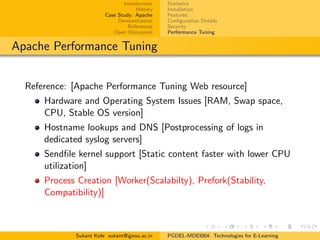 Introduction
History
Case Study: Apache
Demonstration
References
Open Discussion
Statistics
Installation
Features
Conﬁguration Details
Security
Performance Tuning
Apache Performance Tuning
Reference: [Apache Performance Tuning Web resource]
Hardware and Operating System Issues [RAM, Swap space,
CPU, Stable OS version]
Hostname lookups and DNS [Postprocessing of logs in
dedicated syslog servers]
Sendﬁle kernel support [Static content faster with lower CPU
utilization]
Process Creation [Worker(Scalabilty), Prefork(Stability,
Compatibility)]
Sukant Kole sukant@ignou.ac.in PGDEL-MDEI004: Technologies for E-Learning
 