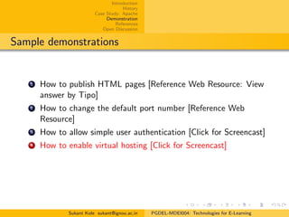 Introduction
History
Case Study: Apache
Demonstration
References
Open Discussion
Sample demonstrations
1 How to publish HTML pages [Reference Web Resource: View
answer by Tipo]
2 How to change the default port number [Reference Web
Resource]
3 How to allow simple user authentication [Click for Screencast]
4 How to enable virtual hosting [Click for Screencast]
Sukant Kole sukant@ignou.ac.in PGDEL-MDEI004: Technologies for E-Learning
 