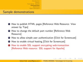 Introduction
History
Case Study: Apache
Demonstration
References
Open Discussion
Sample demonstrations
1 How to publish HTML pages [Reference Web Resource: View
answer by Tipo]
2 How to change the default port number [Reference Web
Resource]
3 How to allow simple user authentication [Click for Screencast]
4 How to enable virtual hosting [Click for Screencast]
5 How to enable SSL support encrypting web-transaction
[Reference Web resource: SSL support for Apache]
Sukant Kole sukant@ignou.ac.in PGDEL-MDEI004: Technologies for E-Learning
 