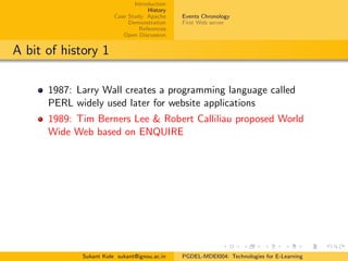 Introduction
History
Case Study: Apache
Demonstration
References
Open Discussion
Events Chronology
First Web server
A bit of history 1
1987: Larry Wall creates a programming language called
PERL widely used later for website applications
1989: Tim Berners Lee & Robert Calliliau proposed World
Wide Web based on ENQUIRE
Sukant Kole sukant@ignou.ac.in PGDEL-MDEI004: Technologies for E-Learning
 