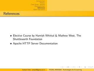 Introduction
History
Case Study: Apache
Demonstration
References
Open Discussion
References
Elective Course by Hamish Whittal & Mathew West, The
Shuttleworth Foundation
Apache HTTP Server Documentation
Sukant Kole sukant@ignou.ac.in PGDEL-MDEI004: Technologies for E-Learning
 