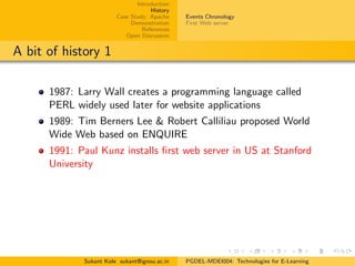 Introduction
History
Case Study: Apache
Demonstration
References
Open Discussion
Events Chronology
First Web server
A bit of history 1
1987: Larry Wall creates a programming language called
PERL widely used later for website applications
1989: Tim Berners Lee & Robert Calliliau proposed World
Wide Web based on ENQUIRE
1991: Paul Kunz installs ﬁrst web server in US at Stanford
University
Sukant Kole sukant@ignou.ac.in PGDEL-MDEI004: Technologies for E-Learning
 