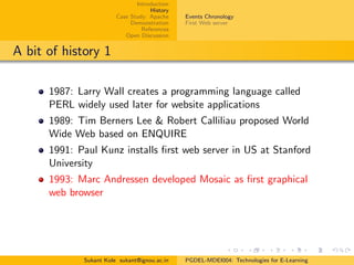 Introduction
History
Case Study: Apache
Demonstration
References
Open Discussion
Events Chronology
First Web server
A bit of history 1
1987: Larry Wall creates a programming language called
PERL widely used later for website applications
1989: Tim Berners Lee & Robert Calliliau proposed World
Wide Web based on ENQUIRE
1991: Paul Kunz installs ﬁrst web server in US at Stanford
University
1993: Marc Andressen developed Mosaic as ﬁrst graphical
web browser
Sukant Kole sukant@ignou.ac.in PGDEL-MDEI004: Technologies for E-Learning
 