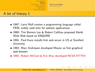 Introduction
History
Case Study: Apache
Demonstration
References
Open Discussion
Events Chronology
First Web server
A bit of history 1
1987: Larry Wall creates a programming language called
PERL widely used later for website applications
1989: Tim Berners Lee & Robert Calliliau proposed World
Wide Web based on ENQUIRE
1991: Paul Kunz installs ﬁrst web server in US at Stanford
University
1993: Marc Andressen developed Mosaic as ﬁrst graphical
web browser
1995: Robert McCool & Eric Bina developed NCSA HTTPd
Sukant Kole sukant@ignou.ac.in PGDEL-MDEI004: Technologies for E-Learning
 