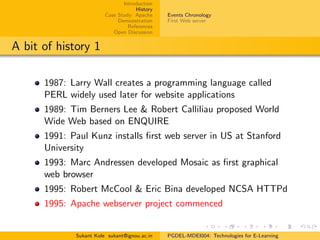 Introduction
History
Case Study: Apache
Demonstration
References
Open Discussion
Events Chronology
First Web server
A bit of history 1
1987: Larry Wall creates a programming language called
PERL widely used later for website applications
1989: Tim Berners Lee & Robert Calliliau proposed World
Wide Web based on ENQUIRE
1991: Paul Kunz installs ﬁrst web server in US at Stanford
University
1993: Marc Andressen developed Mosaic as ﬁrst graphical
web browser
1995: Robert McCool & Eric Bina developed NCSA HTTPd
1995: Apache webserver project commenced
Sukant Kole sukant@ignou.ac.in PGDEL-MDEI004: Technologies for E-Learning
 