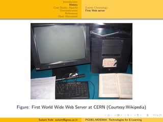 Introduction
History
Case Study: Apache
Demonstration
References
Open Discussion
Events Chronology
First Web server
Figure: First World Wide Web Server at CERN (Courtesy:Wikipedia)
Sukant Kole sukant@ignou.ac.in PGDEL-MDEI004: Technologies for E-Learning
 