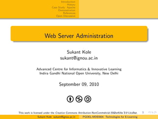 Introduction
History
Case Study: Apache
Demonstration
References
Open Discussion
Web Server Administration
Sukant Kole
sukant@ignou.ac.in
Advanced Centre for Informatics & Innovative Learning
Indira Gandhi National Open University, New Delhi
September 09, 2010
This work is licensed under the Creative Commons Attribution-NonCommercial-ShareAlike 3.0 License.
Sukant Kole sukant@ignou.ac.in PGDEL-MDEI004: Technologies for E-Learning
 