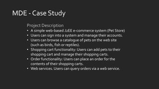 MDE - Case Study
Project Description
• A simple web-based J2EE e-commerce system (Pet Store)
• Users can sign into a system and manage their accounts.
• Users can browse a catalogue of pets on the web site
(such as birds, fish or reptiles).
• Shopping cart functionality: Users can add pets to their
shopping cart and manage their shopping carts.
• Order functionality: Users can place an order for the
contents of their shopping carts.
• Web services. Users can query orders via a web service.
 