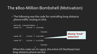 The $800-Million Bombshell (Motivation)
• The following was the code for controlling long-distance
phone traffic routing in USA:
• …
switch (caseIndex) {
case‘A’: route = routeA;
…
break;
…
case‘M’: route = routeM;
…
case‘N’: route = routeN;
…
break;
…}
Missing “break”
statement!
When this code ran (in 1990), the entire US Northeast lost
long-distance phone service
 