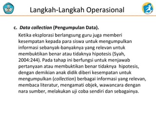 c. Data collection (Pengumpulan Data).
Ketika eksplorasi berlangsung guru juga memberi
kesempatan kepada para siswa untuk mengumpulkan
informasi sebanyak-banyaknya yang relevan untuk
membuktikan benar atau tidaknya hipotesis (Syah,
2004:244). Pada tahap ini berfungsi untuk menjawab
pertanyaan atau membuktikan benar tidaknya hipotesis,
dengan demikian anak didik diberi kesempatan untuk
mengumpulkan (collection) berbagai informasi yang relevan,
membaca literatur, mengamati objek, wawancara dengan
nara sumber, melakukan uji coba sendiri dan sebagainya.
Langkah-Langkah Operasional
 