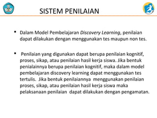  Dalam Model Pembelajaran Discovery Learning, penilaian
dapat dilakukan dengan menggunakan tes maupun non tes.
 Penilaian yang digunakan dapat berupa penilaian kognitif,
proses, sikap, atau penilaian hasil kerja siswa. Jika bentuk
penialainnya berupa penilaian kognitif, maka dalam model
pembelajaran discovery learning dapat menggunakan tes
tertulis. Jika bentuk penilaiannya menggunakan penilaian
proses, sikap, atau penilaian hasil kerja siswa maka
pelaksanaan penilaian dapat dilakukan dengan pengamatan.
SISTEM PENILAIAN
 