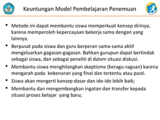  Metode ini dapat membantu siswa memperkuat konsep dirinya,
karena memperoleh kepercayaan bekerja sama dengan yang
lainnya.
 Berpusat pada siswa dan guru berperan sama-sama aktif
mengeluarkan gagasan-gagasan. Bahkan gurupun dapat bertindak
sebagai siswa, dan sebagai peneliti di dalam situasi diskusi.
 Membantu siswa menghilangkan skeptisme (keragu-raguan) karena
mengarah pada kebenaran yang final dan tertentu atau pasti.
 Siswa akan mengerti konsep dasar dan ide-ide lebih baik;
 Membantu dan mengembangkan ingatan dan transfer kepada
situasi proses belajar yang baru;
Keuntungan Model Pembelajaran Penemuan
 
