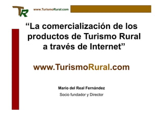 www.TurismoRural.com




“La comercialización de los
productos de Turismo Rural
    a través de Internet”

 www.TurismoRural.com

               Mario del Real Fernández
               Socio fundador y Director
 