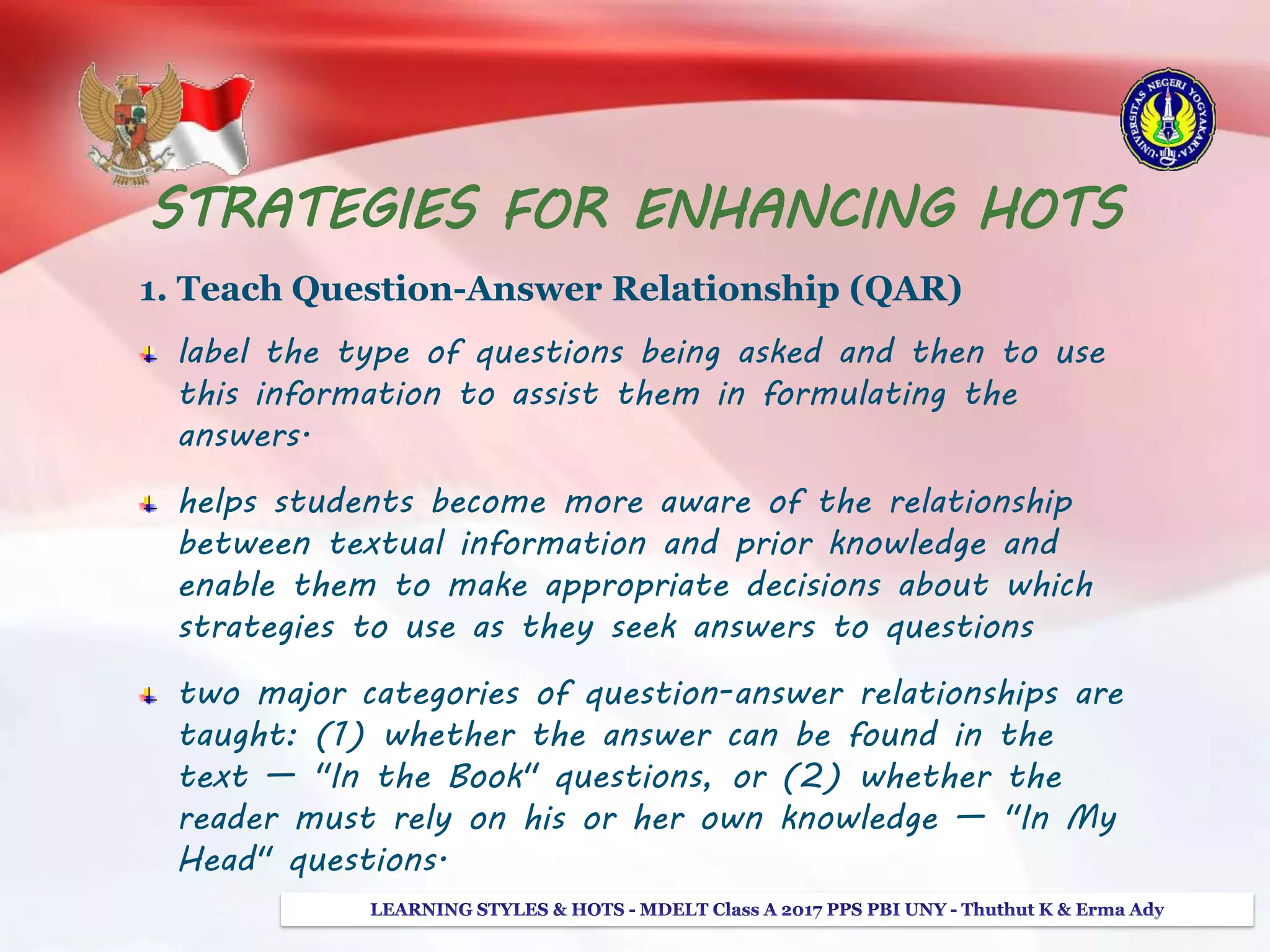 STRATEGIES FOR ENHANCING HOTS
1. Teach Question-Answer Relationship (QAR)
label the type of questions being asked and then to use
this information to assist them in formulating the
answers.
helps students become more aware of the relationship
between textual information and prior knowledge and
enable them to make appropriate decisions about which
strategies to use as they seek answers to questions
two major categories of question-answer relationships are
taught: (1) whether the answer can be found in the
text — "In the Book" questions, or (2) whether the
reader must rely on his or her own knowledge — "In My
Head" questions.
 