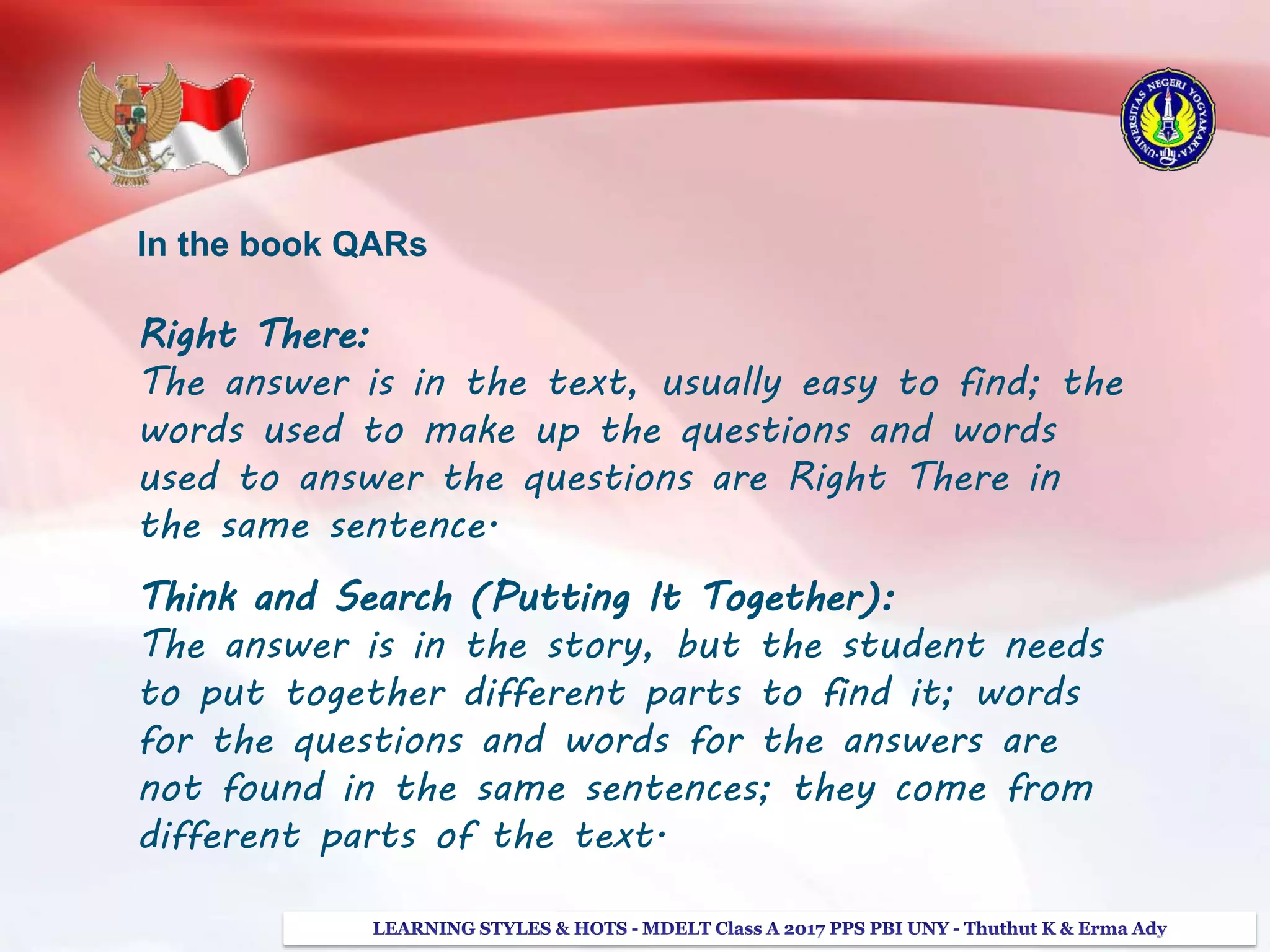 In the book QARs
Right There:
The answer is in the text, usually easy to find; the
words used to make up the questions and words
used to answer the questions are Right There in
the same sentence.
Think and Search (Putting It Together):
The answer is in the story, but the student needs
to put together different parts to find it; words
for the questions and words for the answers are
not found in the same sentences; they come from
different parts of the text.
 