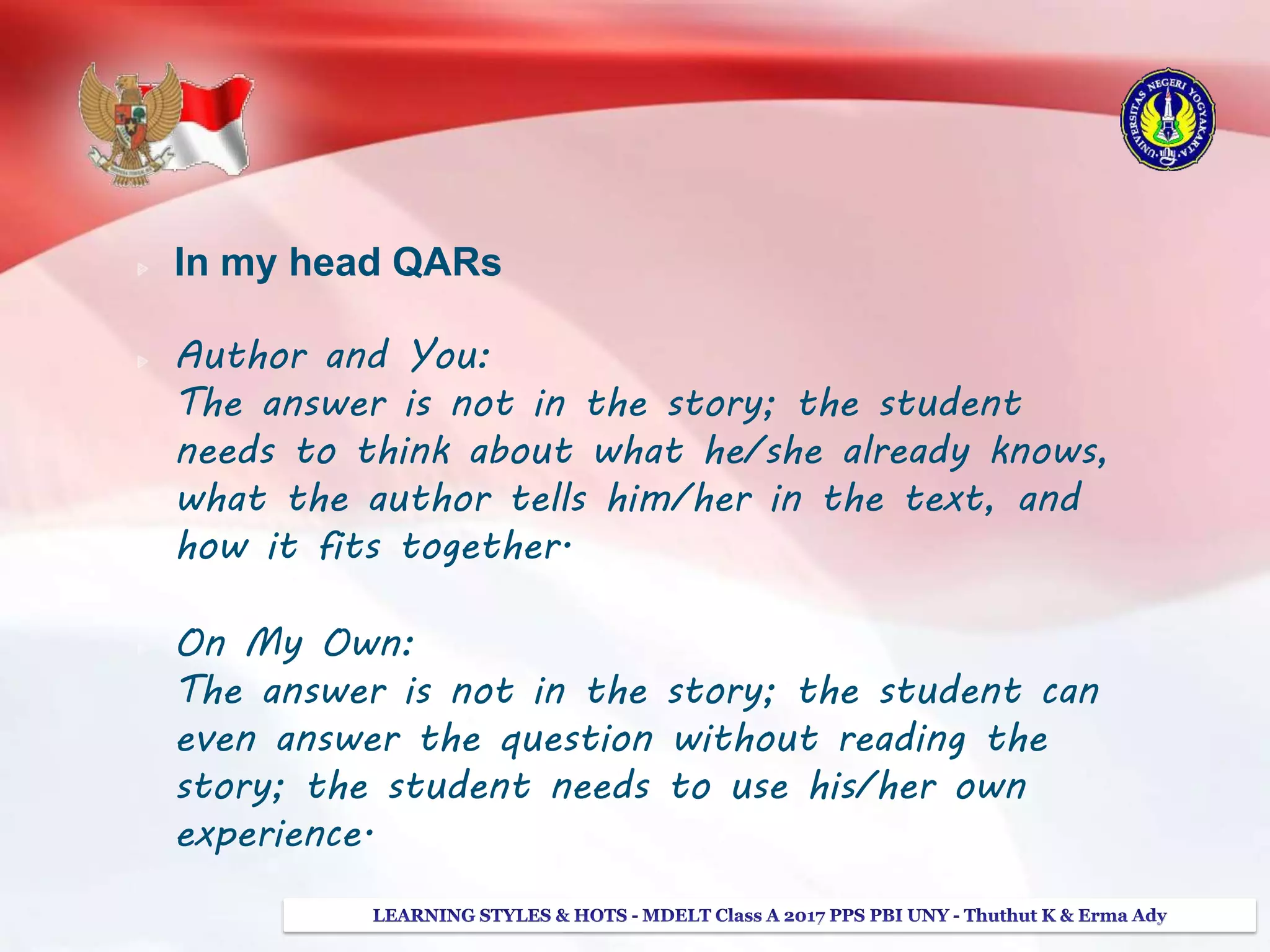 In my head QARs
Author and You:
The answer is not in the story; the student
needs to think about what he/she already knows,
what the author tells him/her in the text, and
how it fits together.
On My Own:
The answer is not in the story; the student can
even answer the question without reading the
story; the student needs to use his/her own
experience.
 
