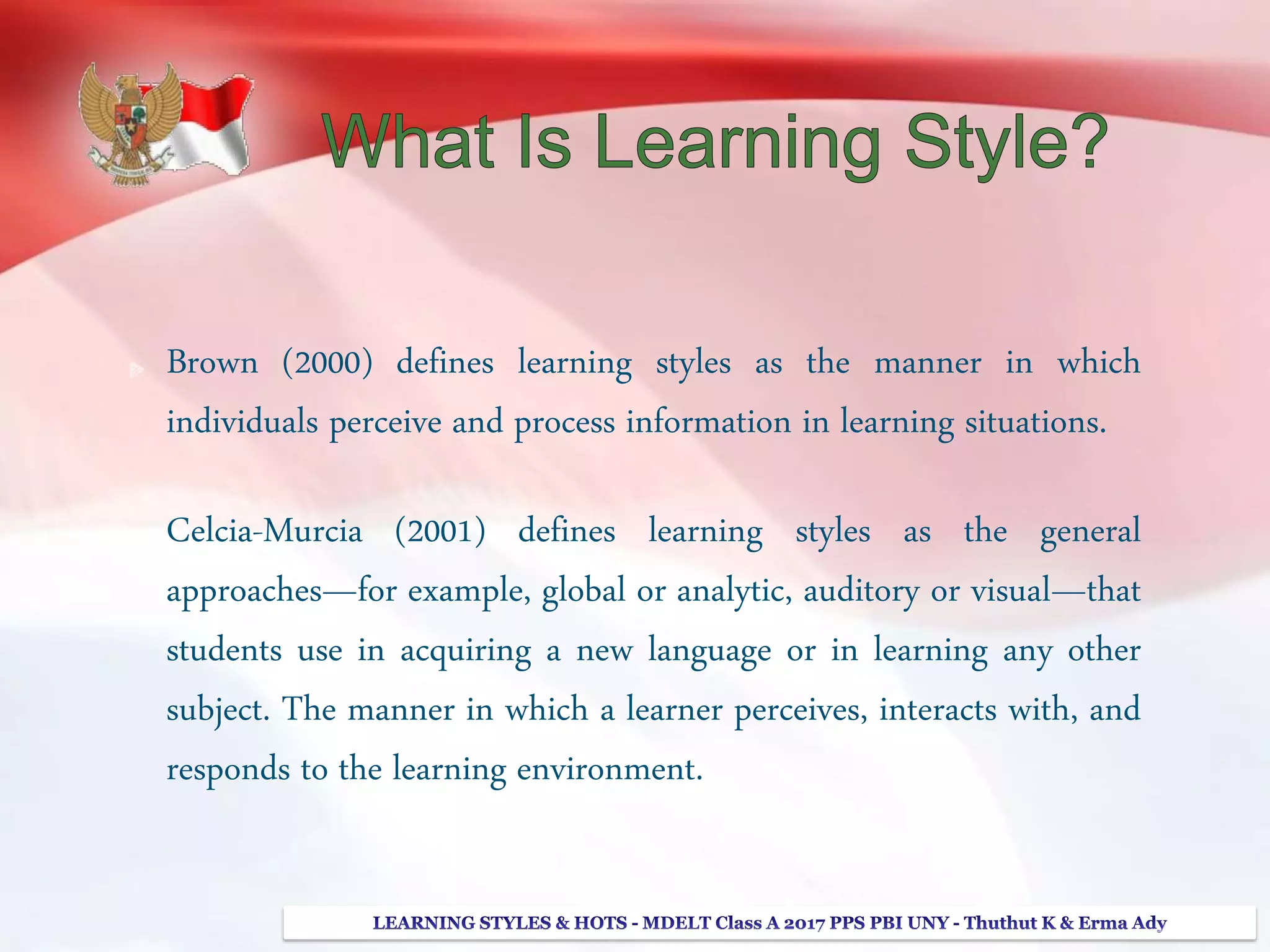Brown (2000) defines learning styles as the manner in which
individuals perceive and process information in learning situations.
Celcia-Murcia (2001) defines learning styles as the general
approaches—for example, global or analytic, auditory or visual—that
students use in acquiring a new language or in learning any other
subject. The manner in which a learner perceives, interacts with, and
responds to the learning environment.
 