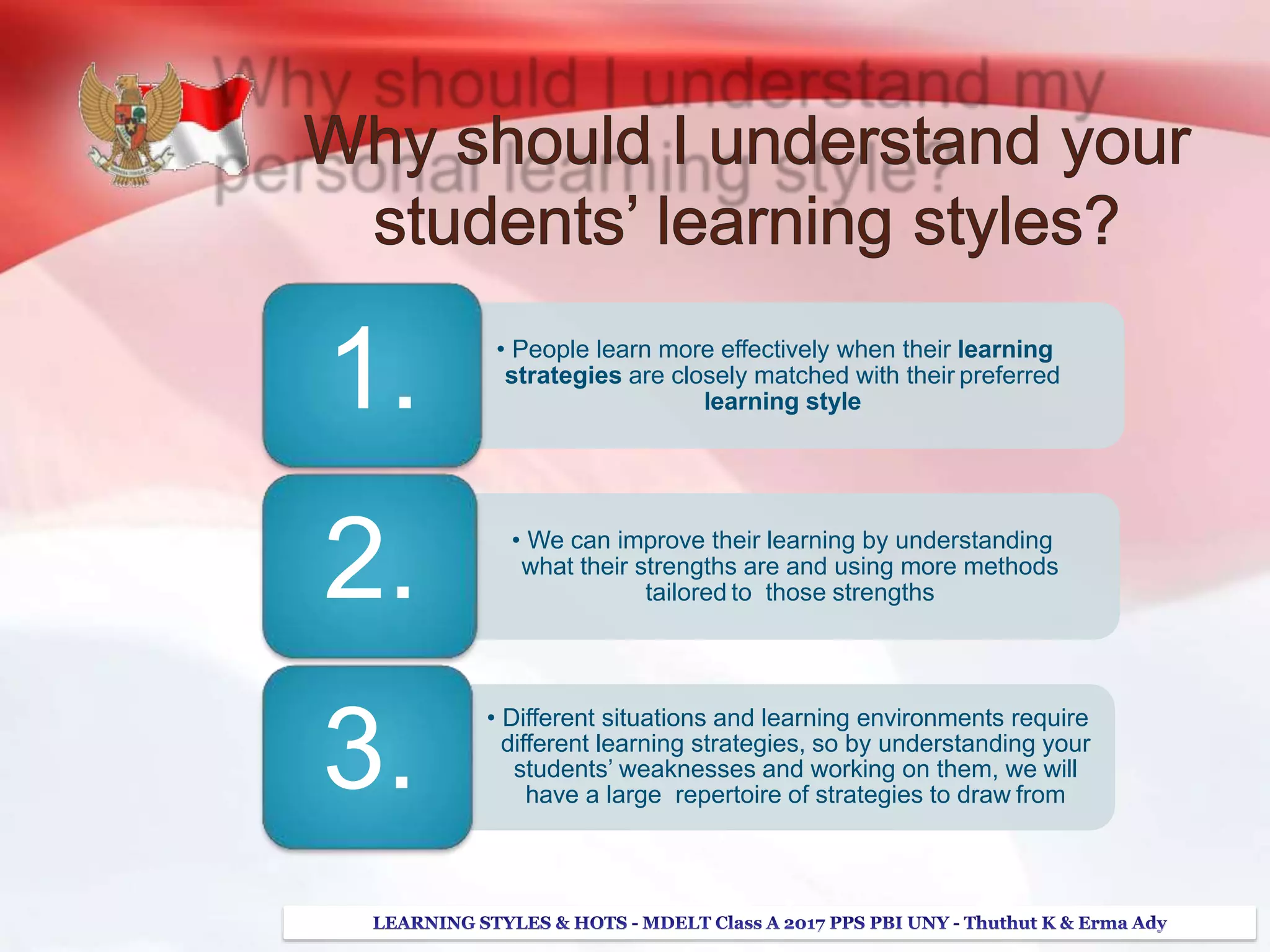 • People learn more effectively when their learning
strategies are closely matched with their preferred
learning style1.
• We can improve their learning by understanding
what their strengths are and using more methods
tailored to those strengths
• Different situations and learning environments require
different learning strategies, so by understanding your
students’ weaknesses and working on them, we will
have a large repertoire of strategies to draw from
2.
3.
 
