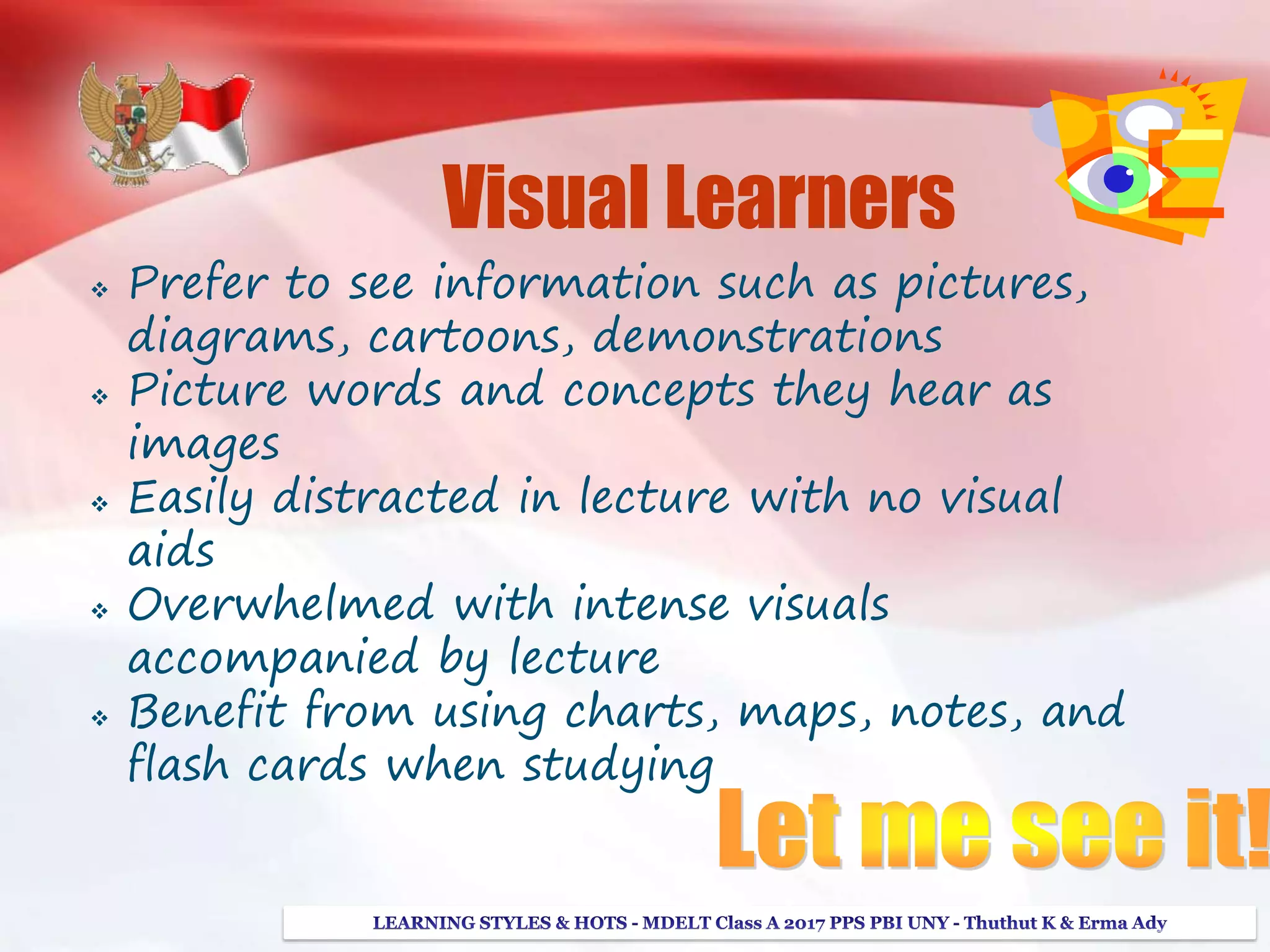 Visual Learners
 Prefer to see information such as pictures,
diagrams, cartoons, demonstrations
 Picture words and concepts they hear as
images
 Easily distracted in lecture with no visual
aids
 Overwhelmed with intense visuals
accompanied by lecture
 Benefit from using charts, maps, notes, and
flash cards when studying
 