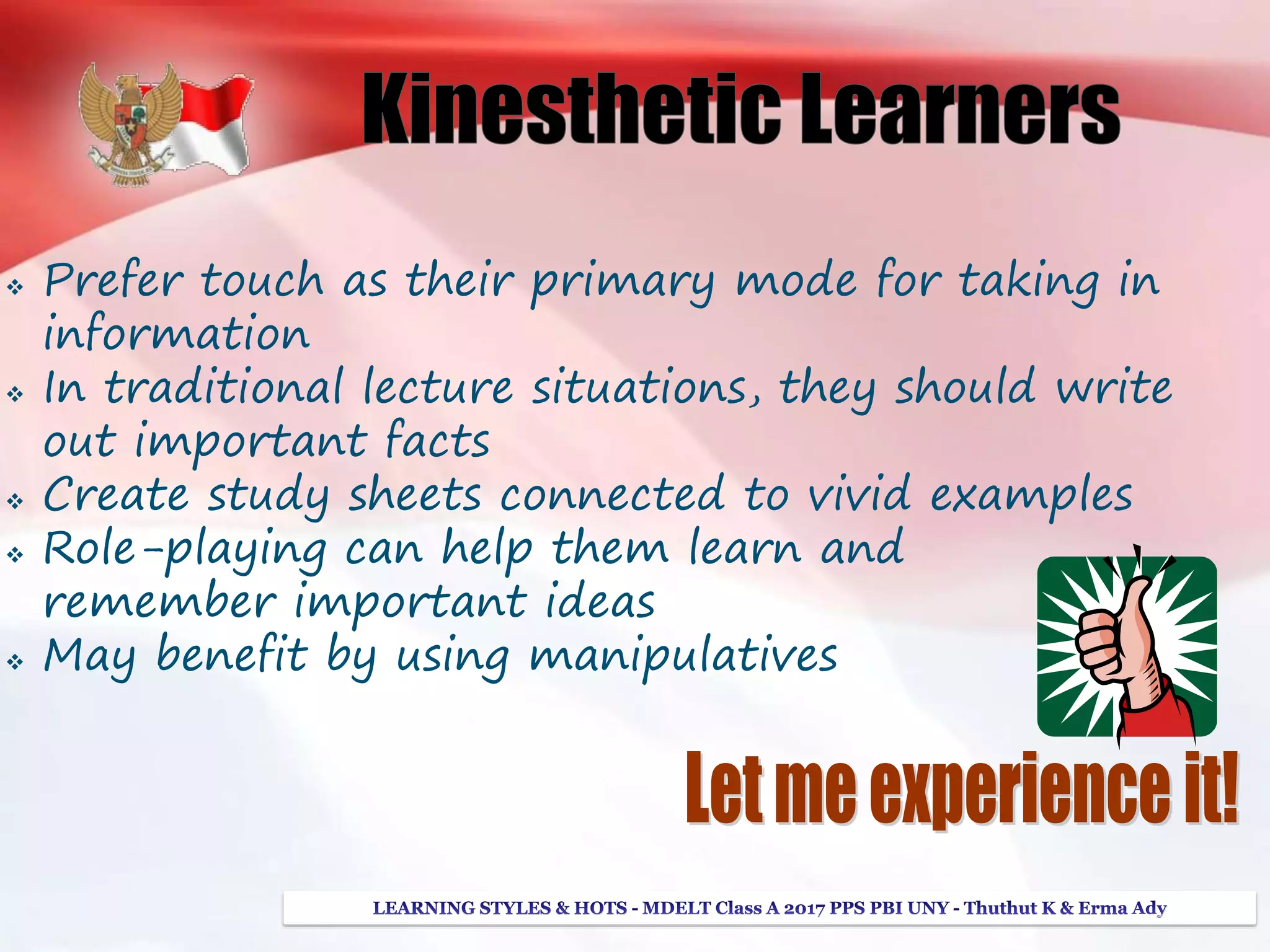  Prefer touch as their primary mode for taking in
information
 In traditional lecture situations, they should write
out important facts
 Create study sheets connected to vivid examples
 Role-playing can help them learn and
remember important ideas
 May benefit by using manipulatives
 