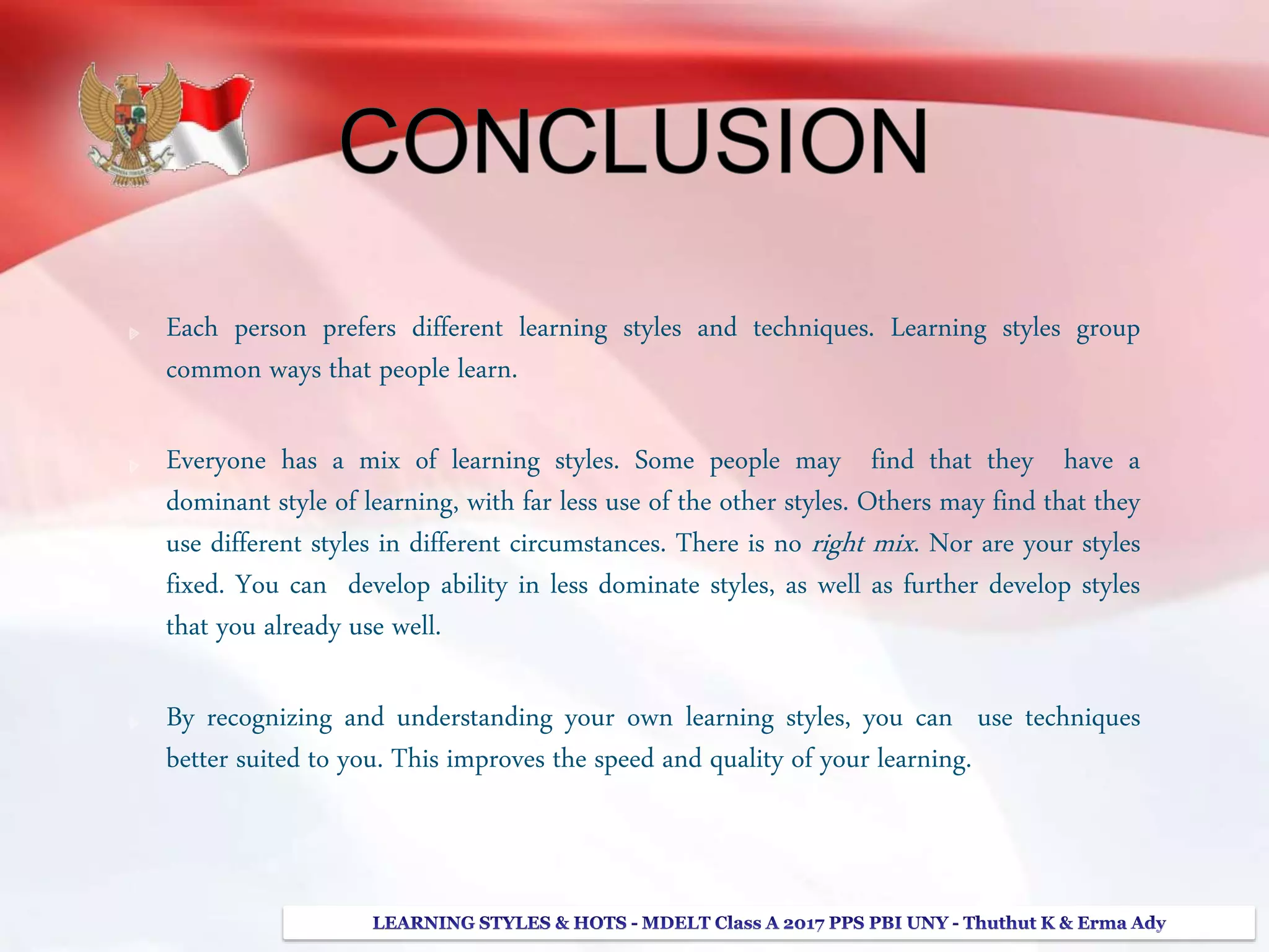 Each person prefers different learning styles and techniques. Learning styles group
common ways that people learn.
Everyone has a mix of learning styles. Some people may find that they have a
dominant style of learning, with far less use of the other styles. Others may find that they
use different styles in different circumstances. There is no right mix. Nor are your styles
fixed. You can develop ability in less dominate styles, as well as further develop styles
that you already use well.
By recognizing and understanding your own learning styles, you can use techniques
better suited to you. This improves the speed and quality of your learning.
 