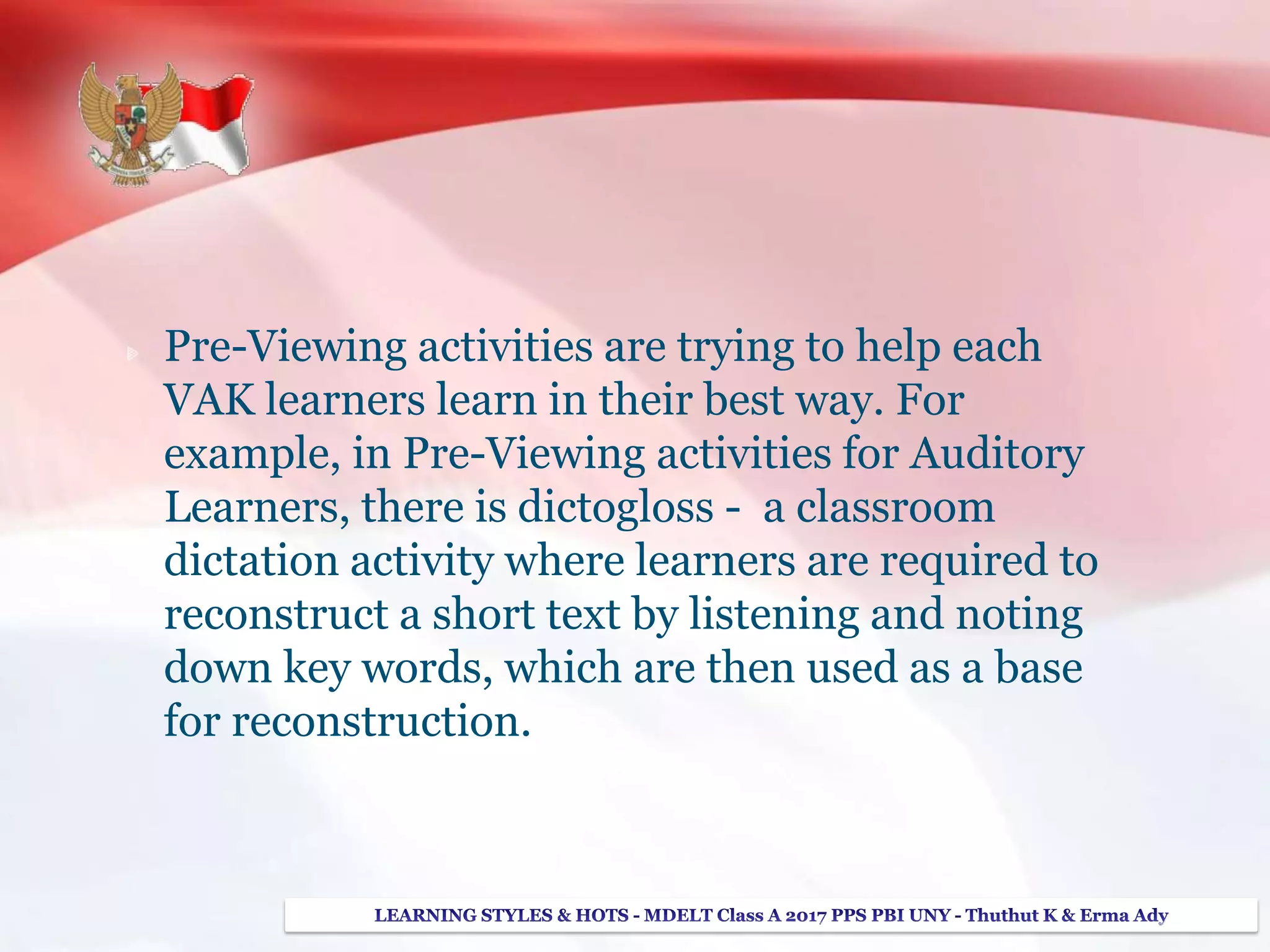Pre-Viewing activities are trying to help each
VAK learners learn in their best way. For
example, in Pre-Viewing activities for Auditory
Learners, there is dictogloss - a classroom
dictation activity where learners are required to
reconstruct a short text by listening and noting
down key words, which are then used as a base
for reconstruction.
 