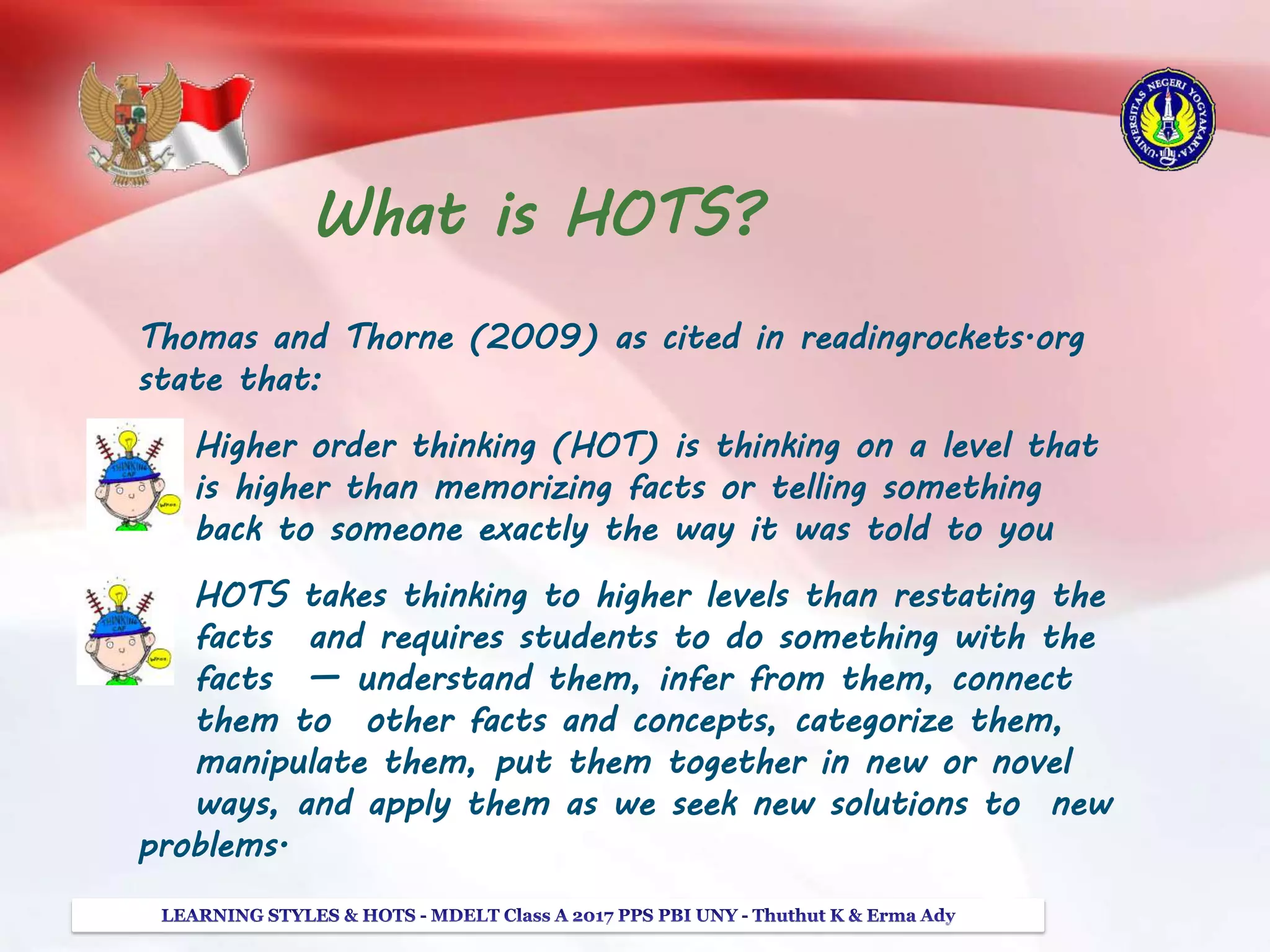 What is HOTS?
Thomas and Thorne (2009) as cited in readingrockets.org
state that:
Higher order thinking (HOT) is thinking on a level that
is higher than memorizing facts or telling something
back to someone exactly the way it was told to you
HOTS takes thinking to higher levels than restating the
facts and requires students to do something with the
facts — understand them, infer from them, connect
them to other facts and concepts, categorize them,
manipulate them, put them together in new or novel
ways, and apply them as we seek new solutions to new
problems.
 