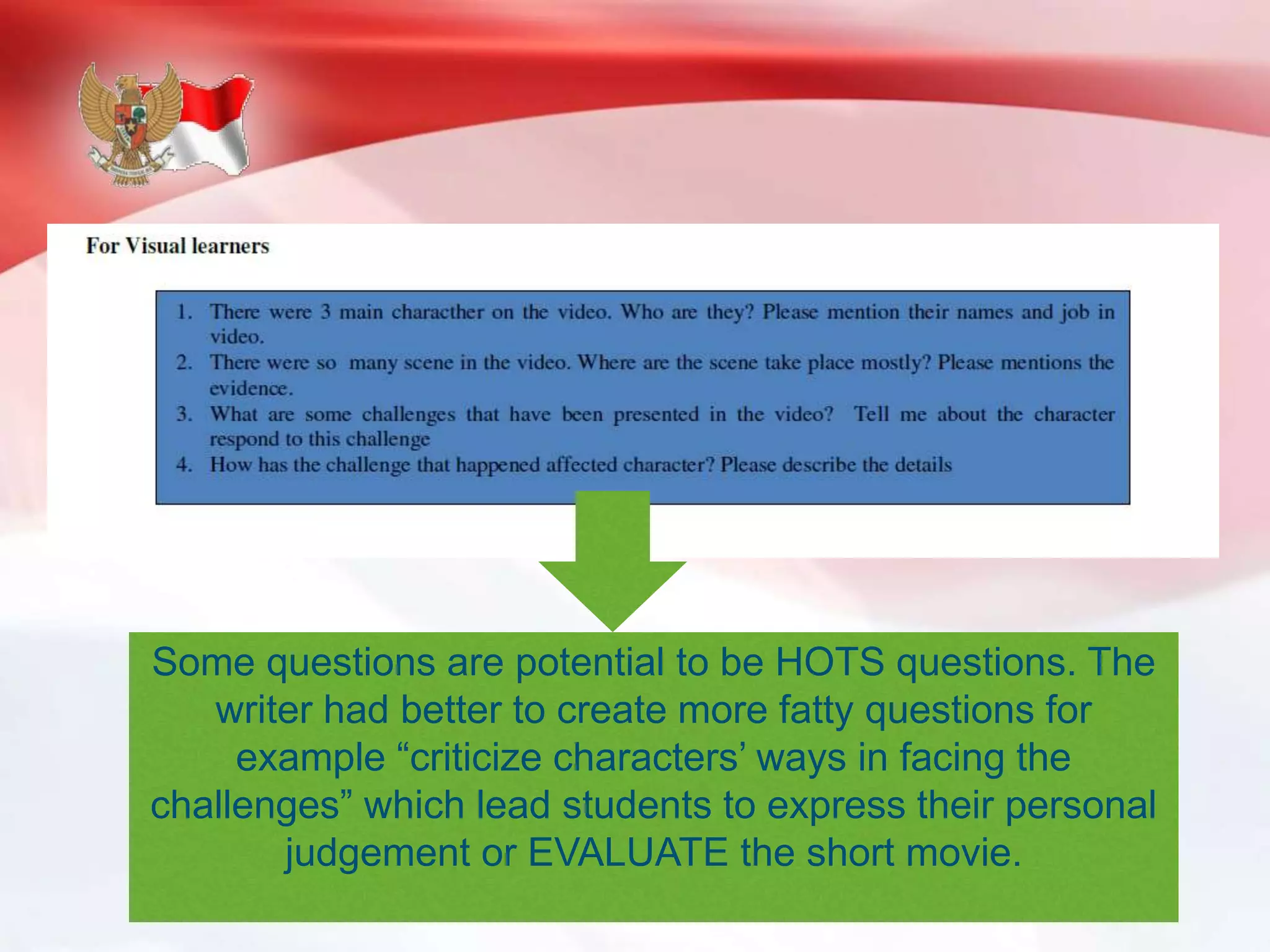 Some questions are potential to be HOTS questions. The
writer had better to create more fatty questions for
example “criticize characters’ ways in facing the
challenges” which lead students to express their personal
judgement or EVALUATE the short movie.
 