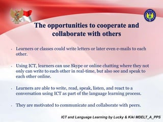 • Learners or classes could write letters or later even e-mails to each
other.
• Using ICT, learners can use Skype or online chatting where they not
only can write to each other in real-time, but also see and speak to
each other online.
• Learners are able to write, read, speak, listen, and react to a
conversation using ICT as part of the language learning process.
• They are motivated to communicate and collaborate with peers.
 
