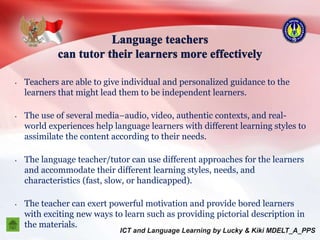 • Teachers are able to give individual and personalized guidance to the
learners that might lead them to be independent learners.
• The use of several media–audio, video, authentic contexts, and real-
world experiences help language learners with different learning styles to
assimilate the content according to their needs.
• The language teacher/tutor can use different approaches for the learners
and accommodate their different learning styles, needs, and
characteristics (fast, slow, or handicapped).
• The teacher can exert powerful motivation and provide bored learners
with exciting new ways to learn such as providing pictorial description in
the materials.
 