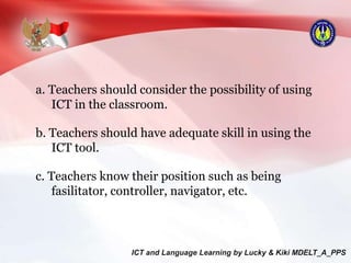 a. Teachers should consider the possibility of using
ICT in the classroom.
b. Teachers should have adequate skill in using the
ICT tool.
c. Teachers know their position such as being
fasilitator, controller, navigator, etc.
 