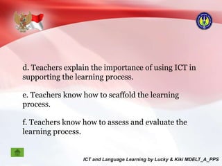 d. Teachers explain the importance of using ICT in
supporting the learning process.
e. Teachers know how to scaffold the learning
process.
f. Teachers know how to assess and evaluate the
learning process.
 