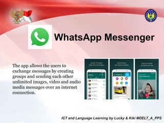 WhatsApp Messenger
The app allows the users to
exchange messages by creating
groups and sending each other
unlimited images, video and audio
media messages over an internet
connection.
 