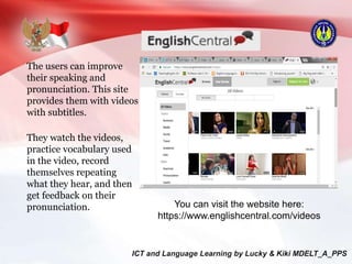 The users can improve
their speaking and
pronunciation. This site
provides them with videos
with subtitles.
They watch the videos,
practice vocabulary used
in the video, record
themselves repeating
what they hear, and then
get feedback on their
pronunciation. You can visit the website here:
https://www.englishcentral.com/videos
 