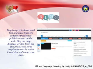 Blog is a great educational
tool and gives learners
complete freedom to
publish content on the
web. Blog not only
displays written form but
also photos and some
people also post in which
it contains audio and even
video.
 