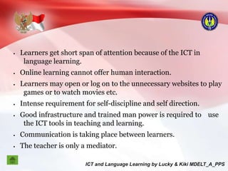  Learners get short span of attention because of the ICT in
language learning.
 Online learning cannot offer human interaction.
 Learners may open or log on to the unnecessary websites to play
games or to watch movies etc.
 Intense requirement for self-discipline and self direction.
 Good infrastructure and trained man power is required to use
the ICT tools in teaching and learning.
 Communication is taking place between learners.
 The teacher is only a mediator.
 