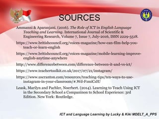SOURCES
Ammanni & Aparanjani. (2016). The Role of ICT in English Language
Teaching and Learning. International Journal of Scientific &
Engineering Research, Volume 7, Issue 7, July-2016, ISSN 2229-5518.
https://www.britishcouncil.org/voices-magazine/how-can-film-help-you-
teach-or-learn-english
https://www.britishcouncil.org/voices-magazine/mobile-learning-improve-
english-anytime-anywhere
http://www.differencebetween.com/difference-between-it-and-vs-ict/
https://www.teachertoolkit.co.uk/2017/07/21/instagram/
https://www.uscranton.com/resources/teaching-tips/ten-ways-to-use-
instagram-in-your-classroom/#.Wd-F1miCzIU
Leask, Marilyn and Pachler, Noerbert. (2014). Learning to Teach Using ICT
in the Secondary School a Companinon to School Experience: 3rd
Edition. New York: Routledge.
 
