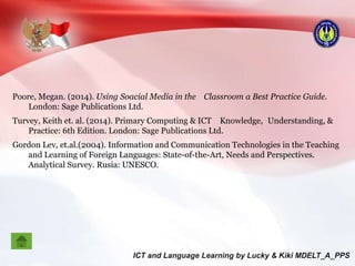 Poore, Megan. (2014). Using Soacial Media in the Classroom a Best Practice Guide.
London: Sage Publications Ltd.
Turvey, Keith et. al. (2014). Primary Computing & ICT Knowledge, Understanding, &
Practice: 6th Edition. London: Sage Publications Ltd.
Gordon Lev, et.al.(2004). Information and Communication Technologies in the Teaching
and Learning of Foreign Languages: State-of-the-Art, Needs and Perspectives.
Analytical Survey. Rusia: UNESCO.
 