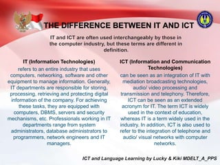 THE DIFFERENCE BETWEEN IT AND ICT
IT (Information Technologies)
refers to an entire industry that uses
computers, networking, software and other
equipment to manage information. Generally,
IT departments are responsible for storing,
processing, retrieving and protecting digital
information of the company. For achieving
these tasks, they are equipped with
computers, DBMS, servers and security
mechanisms, etc. Professionals working in IT
departments range from system
administrators, database administrators to
programmers, network engineers and IT
managers.
ICT (Information and Communication
Technologies)
can be seen as an integration of IT with
mediation broadcasting technologies,
audio/ video processing and
transmission and telephony. Therefore,
ICT can be seen as an extended
acronym for IT. The term ICT is widely
used in the context of education,
whereas IT is a term widely used in the
industry. In addition, ICT is also used to
refer to the integration of telephone and
audio/ visual networks with computer
networks.
 