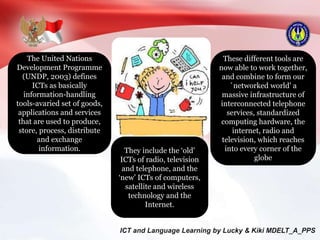 The United Nations
Development Programme
(UNDP, 2003) defines
ICTs as basically
information-handling
tools-avaried set of goods,
applications and services
that are used to produce,
store, process, distribute
and exchange
information. They include the ‘old'
ICTs of radio, television
and telephone, and the
‘new’ ICTs of computers,
satellite and wireless
technology and the
Internet.
These different tools are
now able to work together,
and combine to form our
`networked world' a
massive infrastructure of
interconnected telephone
services, standardized
computing hardware, the
internet, radio and
television, which reaches
into every corner of the
globe
 