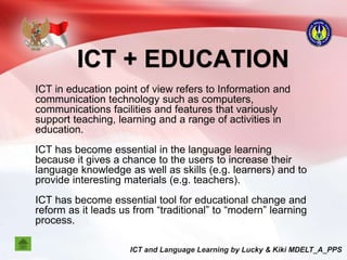 ICT + EDUCATION
ICT in education point of view refers to Information and
communication technology such as computers,
communications facilities and features that variously
support teaching, learning and a range of activities in
education.
ICT has become essential in the language learning
because it gives a chance to the users to increase their
language knowledge as well as skills (e.g. learners) and to
provide interesting materials (e.g. teachers).
ICT has become essential tool for educational change and
reform as it leads us from “traditional” to “modern” learning
process.
 