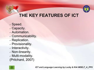 THE KEY FEATURES OF ICT
 Speed.
 Capacity.
 Automation.
 Communicability.
 Replication.
 Provisionality.
 Interactivity.
 Non-linearity.
 Multi-modality.
(Pritchard, 2007)
 