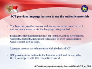 • The Internet provides an easy and fast access to the use of current
and authentic materials in the language being studied.
• Such authentic materials include, for instance, online newspapers,
webcasts, podcasts, newsroom video clips or even video sharing
websites such as YouTube.
• Learners become more innovative with the help of ICT.
• ICT provides information to the learners which will be useful for
them to compete with this competitive world.
 