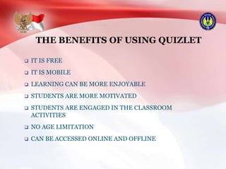 THE BENEFITS OF USING QUIZLET
 IT IS FREE
 IT IS MOBILE
 LEARNING CAN BE MORE ENJOYABLE
 STUDENTS ARE MORE MOTIVATED
 STUDENTS ARE ENGAGED IN THE CLASSROOM
ACTIVITIES
 NO AGE LIMITATION
 CAN BE ACCESSED ONLINE AND OFFLINE
 