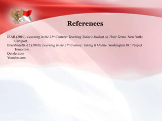 References
IEAB.(2010). Learning in the 21st Century: Teaching Today’s Student on Their Terms. New York:
Certiport.
BlackboardK-12.(2010). Learning in the 21st Century: Taking it Mobile. Washington DC: Project
Tomorrow.
Quizlet.com
Youtube.com
 