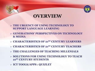 OVERVIEW
 THE URGENCY OF USING TECHNOLOGY TO
SUPPORT LANGUAGE LEARNING
 GENERATIONS’ PERSPECTIVES ON TECHNOLOGY
& MEDIA
 CHARACTERISTICS OF 21ST CENTURY LEARNERS
 CHARACTERISTICS OF 21ST CENTURY TEACHERS
 THE CHALLENGES OF TEACHING MILLENIALS
 SOLUTIONS FOR USING TECHNOLOGY TO TEACH
21ST CENTURY STUDENTS
 ICT TOOLS/APPS : QUIZLET
 