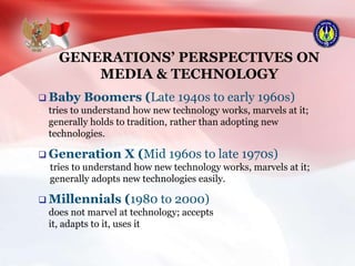 GENERATIONS’ PERSPECTIVES ON
MEDIA & TECHNOLOGY
 Baby Boomers (Late 1940s to early 1960s)
tries to understand how new technology works, marvels at it;
generally holds to tradition, rather than adopting new
technologies.
 Generation X (Mid 1960s to late 1970s)
tries to understand how new technology works, marvels at it;
generally adopts new technologies easily.
 Millennials (1980 to 2000)
does not marvel at technology; accepts
it, adapts to it, uses it
 